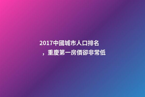 2017中國城市人口排名，重慶第一房價卻非常低